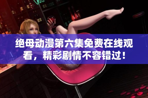 绝母动漫第六集免费在线观看，精彩剧情不容错过！