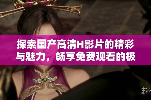 探索国产高清H影片的精彩与魅力，畅享免费观看的极致体验