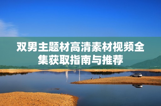 双男主题材高清素材视频全集获取指南与推荐