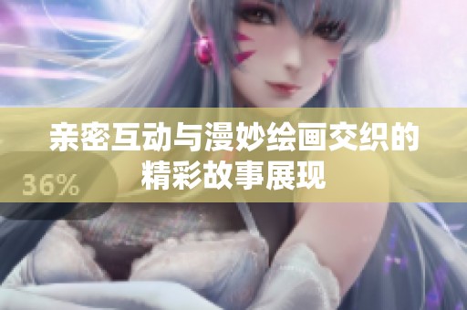 亲密互动与漫妙绘画交织的精彩故事展现