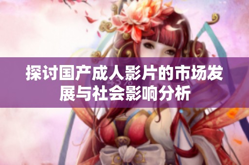 探讨国产成人影片的市场发展与社会影响分析