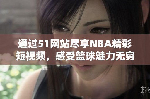 通过51网站尽享NBA精彩短视频，感受篮球魅力无穷体验