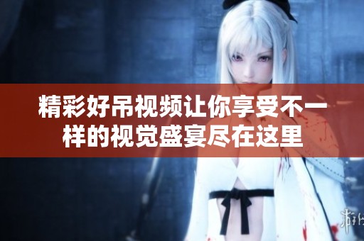 精彩好吊视频让你享受不一样的视觉盛宴尽在这里