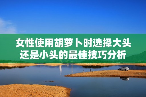 女性使用胡萝卜时选择大头还是小头的最佳技巧分析