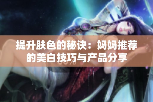 提升肤色的秘诀：妈妈推荐的美白技巧与产品分享