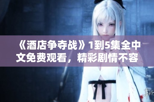 《酒店争夺战》1到5集全中文免费观看，精彩剧情不容错过