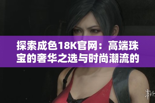 探索成色18K官网：高端珠宝的奢华之选与时尚潮流的完美结合