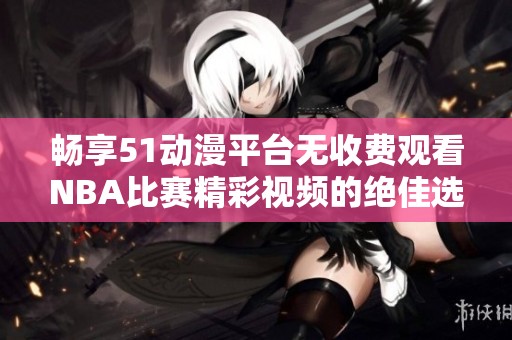 畅享51动漫平台无收费观看NBA比赛精彩视频的绝佳选择