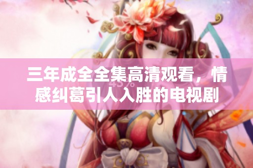 三年成全全集高清观看，情感纠葛引人入胜的电视剧
