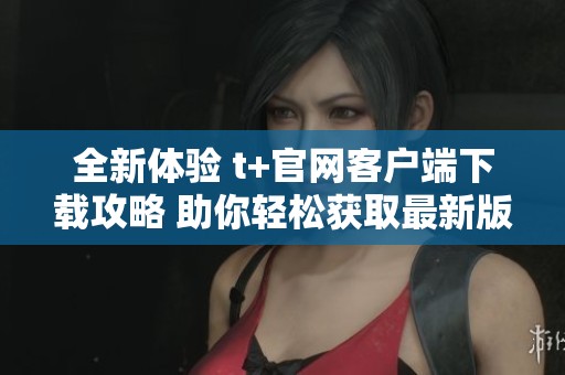 全新体验 t+官网客户端下载攻略 助你轻松获取最新版本