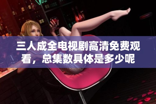 三人成全电视剧高清免费观看，总集数具体是多少呢