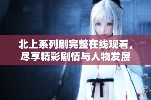 北上系列剧完整在线观看，尽享精彩剧情与人物发展