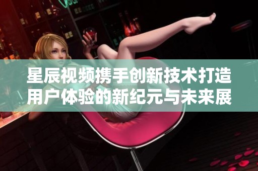 星辰视频携手创新技术打造用户体验的新纪元与未来展望