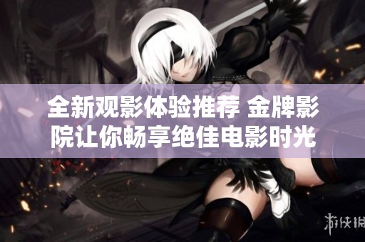 全新观影体验推荐 金牌影院让你畅享绝佳电影时光