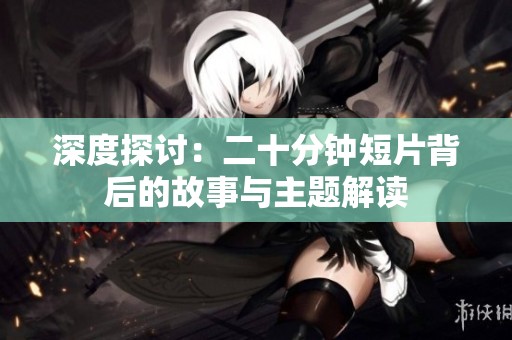 深度探讨：二十分钟短片背后的故事与主题解读