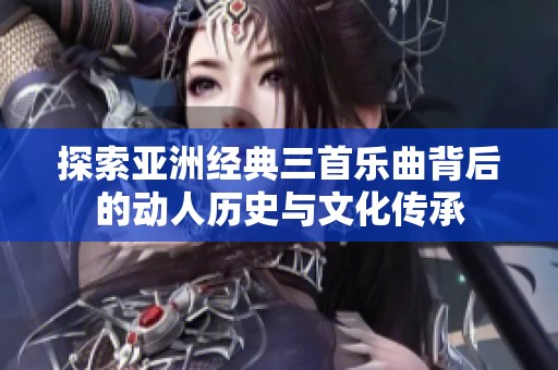 探索亚洲经典三首乐曲背后的动人历史与文化传承