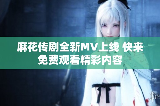 麻花传剧全新MV上线 快来免费观看精彩内容