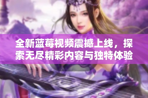 全新蓝莓视频震撼上线，探索无尽精彩内容与独特体验的世界