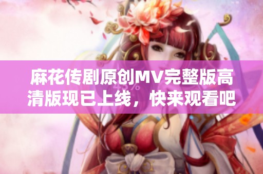 麻花传剧原创MV完整版高清版现已上线，快来观看吧！