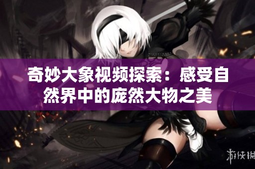 奇妙大象视频探索：感受自然界中的庞然大物之美