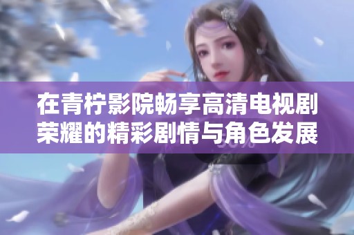 在青柠影院畅享高清电视剧荣耀的精彩剧情与角色发展