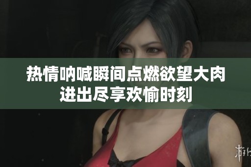热情呐喊瞬间点燃欲望大肉进出尽享欢愉时刻