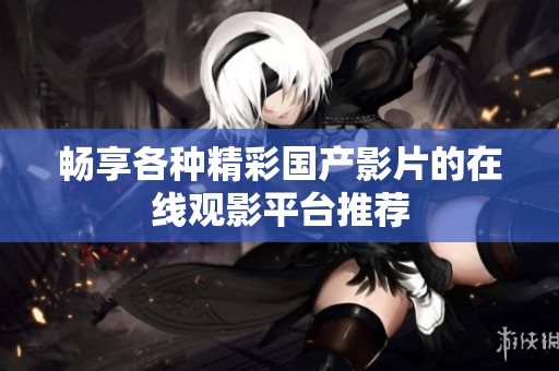 畅享各种精彩国产影片的在线观影平台推荐
