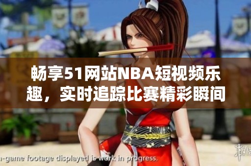 畅享51网站NBA短视频乐趣，实时追踪比赛精彩瞬间
