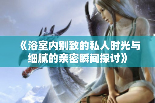 《浴室内别致的私人时光与细腻的亲密瞬间探讨》