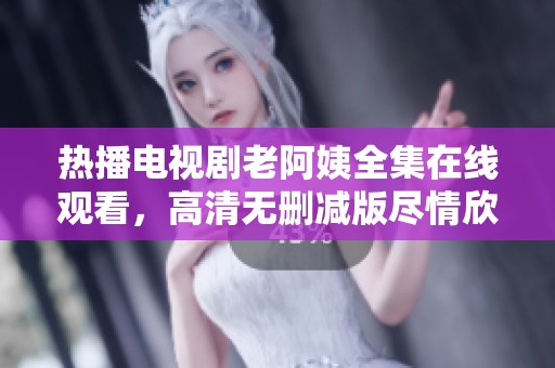 热播电视剧老阿姨全集在线观看，高清无删减版尽情欣赏