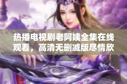 热播电视剧老阿姨全集在线观看，高清无删减版尽情欣赏