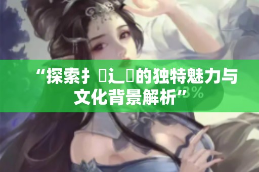 “探索扌喿辶畐的独特魅力与文化背景解析”