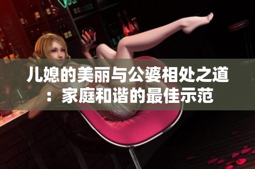 儿媳的美丽与公婆相处之道：家庭和谐的最佳示范