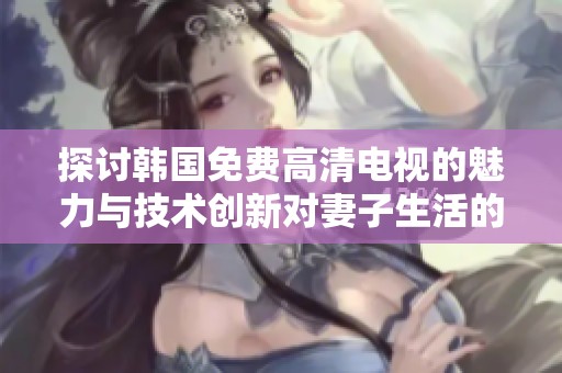 探讨韩国免费高清电视的魅力与技术创新对妻子生活的影响