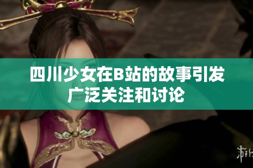 四川少女在B站的故事引发广泛关注和讨论