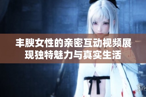 丰腴女性的亲密互动视频展现独特魅力与真实生活