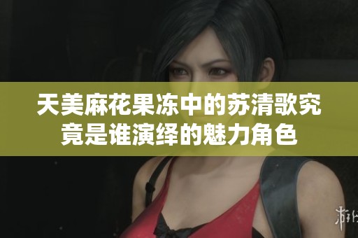 天美麻花果冻中的苏清歌究竟是谁演绎的魅力角色