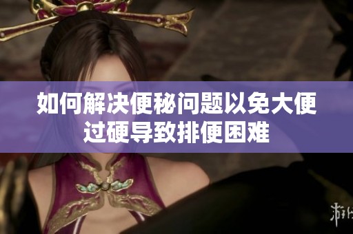 如何解决便秘问题以免大便过硬导致排便困难