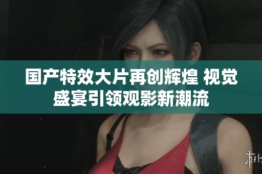 国产特效大片再创辉煌 视觉盛宴引领观影新潮流