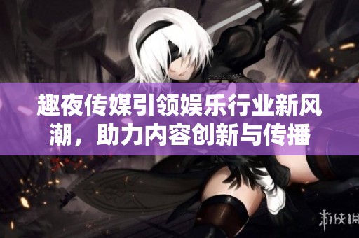 趣夜传媒引领娱乐行业新风潮，助力内容创新与传播