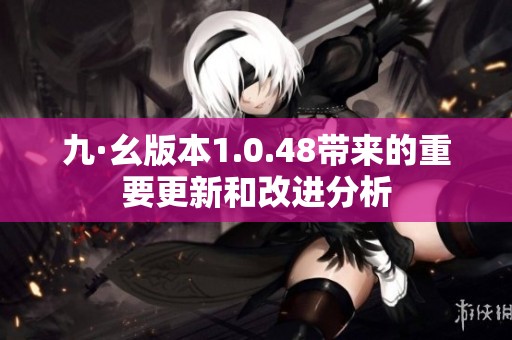 九·幺版本1.0.48带来的重要更新和改进分析