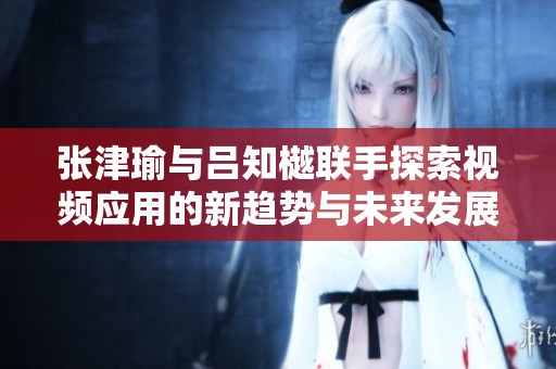 张津瑜与吕知樾联手探索视频应用的新趋势与未来发展