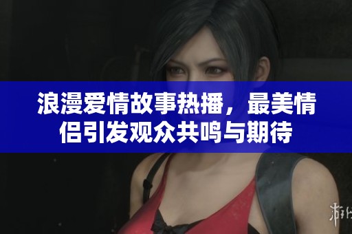 浪漫爱情故事热播，最美情侣引发观众共鸣与期待
