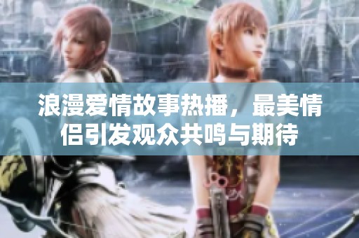 浪漫爱情故事热播，最美情侣引发观众共鸣与期待