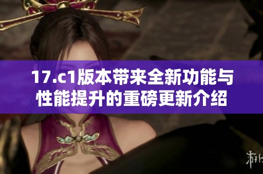17.c1版本带来全新功能与性能提升的重磅更新介绍