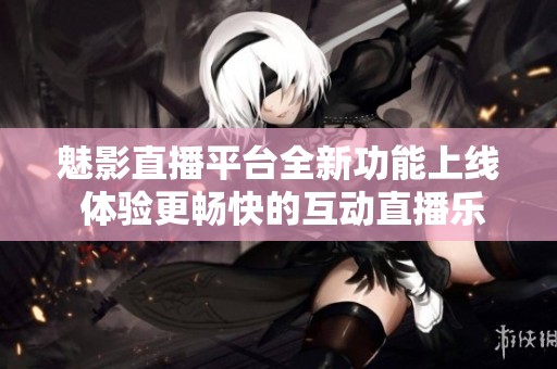 魅影直播平台全新功能上线 体验更畅快的互动直播乐趣