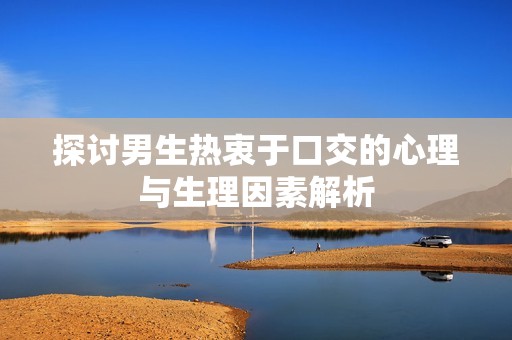 探讨男生热衷于口交的心理与生理因素解析