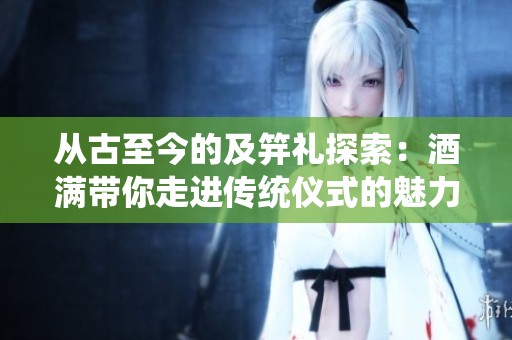 从古至今的及笄礼探索：酒满带你走进传统仪式的魅力