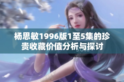 杨思敏1996版1至5集的珍贵收藏价值分析与探讨