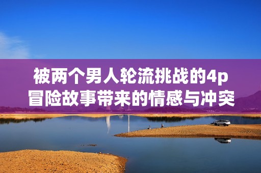 被两个男人轮流挑战的4p冒险故事带来的情感与冲突
